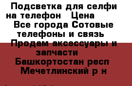 1 Подсветка для селфи на телефон › Цена ­ 990 - Все города Сотовые телефоны и связь » Продам аксессуары и запчасти   . Башкортостан респ.,Мечетлинский р-н